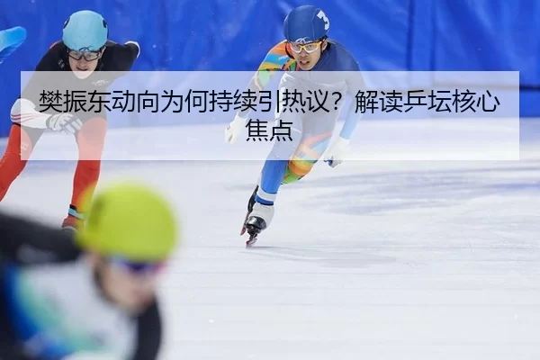 樊振东动向为何持续引热议？解读乒坛核心焦点